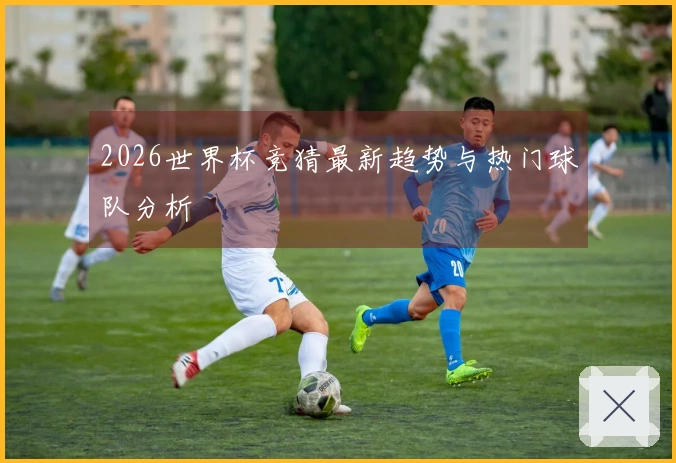 2026世界杯竞猜最新趋势与热门球队分析